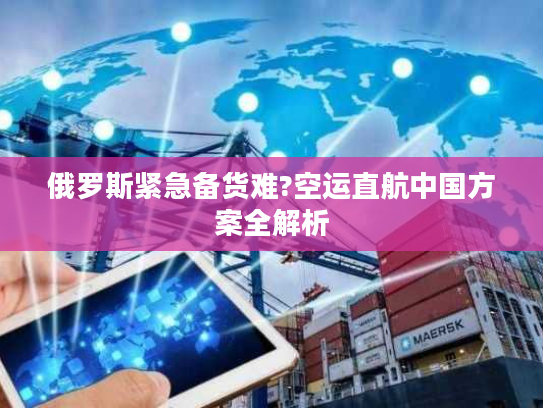 俄罗斯紧急备货难?空运直航中国方案全解析