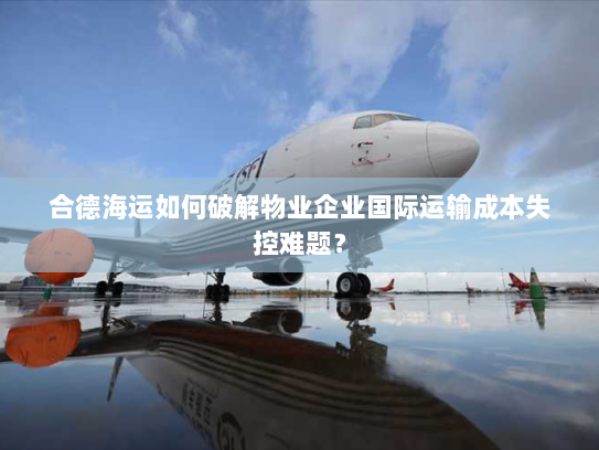 合德海运如何破解物业企业国际运输成本失控难题? 合德海运如何破解物业企业国际运输成本失控难题?