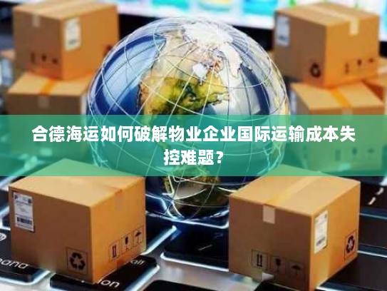 合德海运如何破解物业企业国际运输成本失控难题? 合德海运如何破解物业企业国际运输成本失控难题?