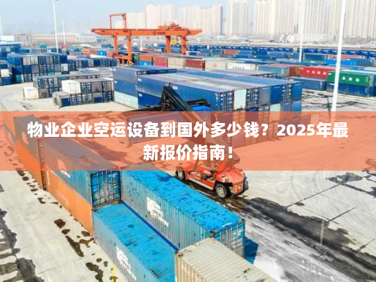物业企业空运设备到国外多少钱？2025年最新报价指南！