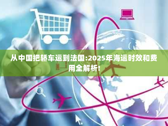 从中国把轿车运到法国:2025年海运时效和费用全解析!