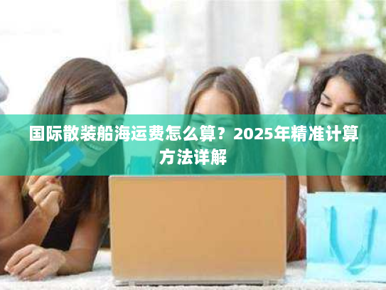 国际散装船海运费怎么算?2025年精准计算方法详解 国际散装船海运费怎么算?2025年精准计算方法详解