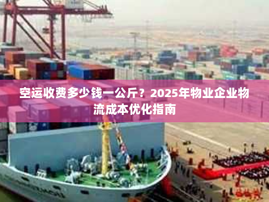 空运收费多少钱一公斤？2025年物业企业物流成本优化指南
