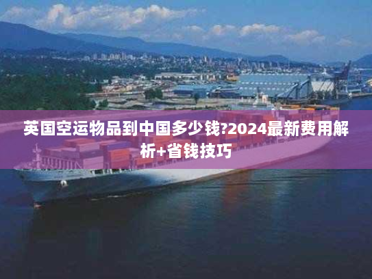 英国空运物品到中国多少钱?2024最新费用解析+省钱技巧