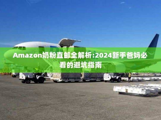 Amazon奶粉直邮全解析:2024新手爸妈必看的避坑指南