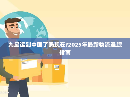 九星运到中国了吗现在?2025年最新物流追踪指南