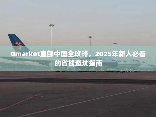 Gmarket直邮中国全攻略,2025年新人必看的省钱避坑指南 Gmarket直邮中国全攻略,2025年新人必看的省钱避坑指南