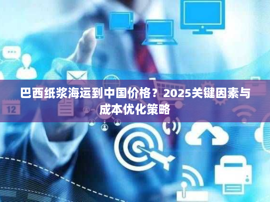 巴西纸浆海运到中国价格?2025关键因素与成本优化策略 巴西纸浆海运到中国价格?2025关键因素与成本优化策略