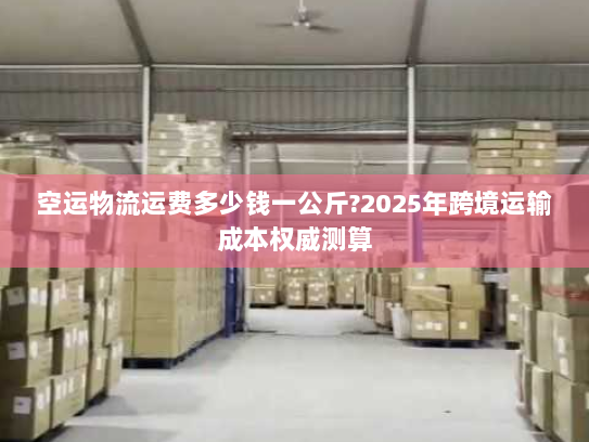 空运物流运费多少钱一公斤?2025年跨境运输成本权威测算 空运物流运费多少钱一公斤?2025年跨境运输成本权威测算