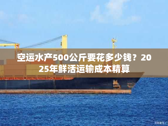 空运水产500公斤要花多少钱？2025年鲜活运输成本精算