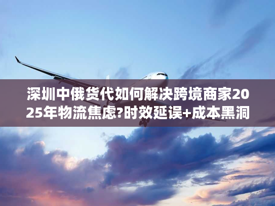 深圳中俄货代如何解决跨境商家2025年物流焦虑?时效延误+成本黑洞破解实录