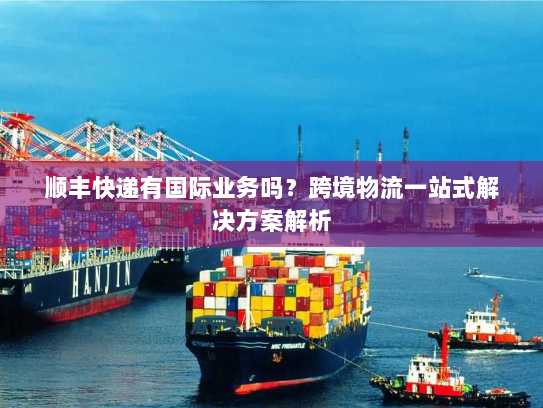 顺丰快递有国际业务吗?跨境物流一站式解决方案解析 顺丰快递有国际业务吗?跨境物流一站式解决方案解析