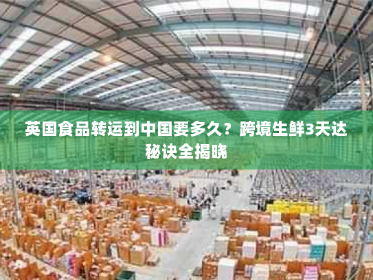 英国食品转运到中国要多久？跨境生鲜3天达秘诀全揭晓