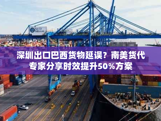 深圳出口巴西货物延误？南美货代专家分享时效提升50%方案