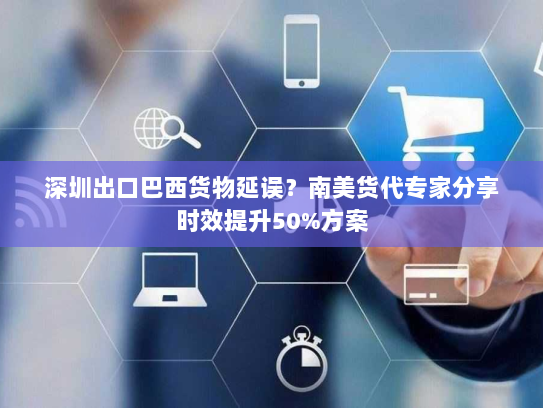 深圳出口巴西货物延误?南美货代专家分享时效提升50%方案 深圳出口巴西货物延误?南美货代专家分享时效提升50%方案