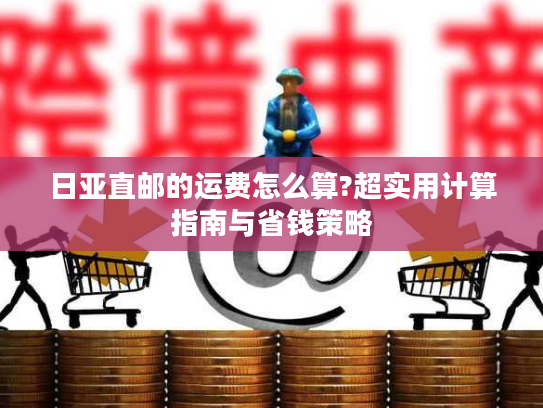 日亚直邮的运费怎么算?超实用计算指南与省钱策略