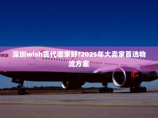 深圳wish货代哪家好?2025年大卖家首选物流方案 深圳wish货代哪家好?2025年大卖家首选物流方案
