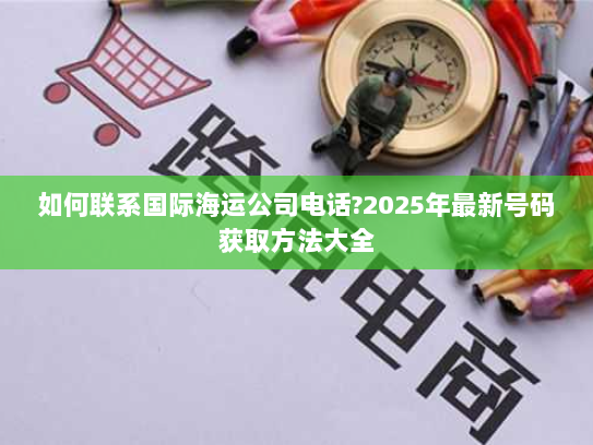 如何联系国际海运公司电话?2025年最新号码获取方法大全 如何联系国际海运公司电话?2025年最新号码获取方法大全