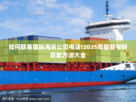 如何联系国际海运公司电话?2025年最新号码获取方法大全 如何联系国际海运公司电话?2025年最新号码获取方法大全