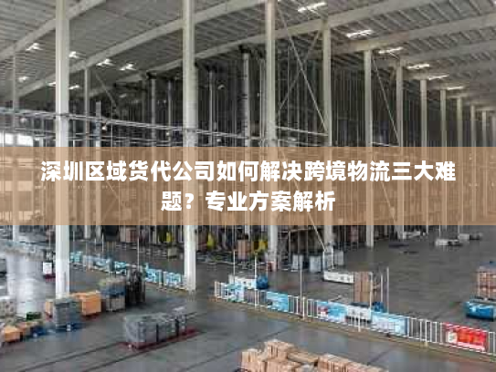 深圳区域货代公司如何解决跨境物流三大难题?专业方案解析 深圳区域货代公司如何解决跨境物流三大难题?专业方案解析