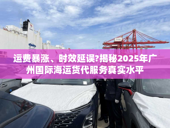 运费暴涨、时效延误?揭秘2025年广州国际海运货代服务真实水平