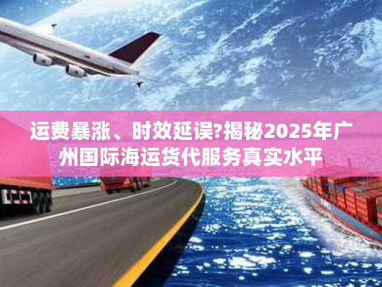运费暴涨、时效延误?揭秘2025年广州国际海运货代服务真实水平