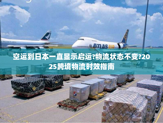 空运到日本一直显示启运?物流状态不变?2025跨境物流时效指南 空运到日本一直显示启运?物流状态不变?2025跨境物流时效指南