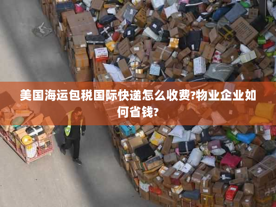 美国海运包税国际快递怎么收费?物业企业如何省钱? 美国海运包税国际快递怎么收费?物业企业如何省钱?