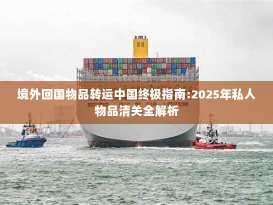 境外回国物品转运中国终极指南:2025年私人物品清关全解析 境外回国物品转运中国终极指南:2025年私人物品清关全解析