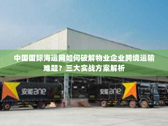 中国国际海运网如何破解物业企业跨境运输难题？三大实战方案解析