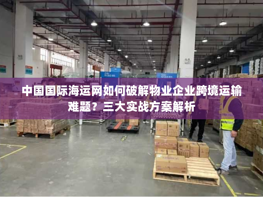 中国国际海运网如何破解物业企业跨境运输难题?三大实战方案解析 中国国际海运网如何破解物业企业跨境运输难题?三大实战方案解析