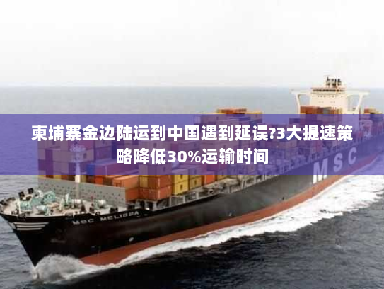 柬埔寨金边陆运到中国遇到延误?3大提速策略降低30%运输时间 柬埔寨金边陆运到中国遇到延误?3大提速策略降低30%运输时间