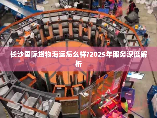 长沙国际货物海运怎么样?2025年服务深度解析 长沙国际货物海运怎么样?2025年服务深度解析