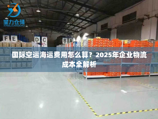 国际空运海运费用怎么算?2025年企业物流成本全解析 国际空运海运费用怎么算?2025年企业物流成本全解析