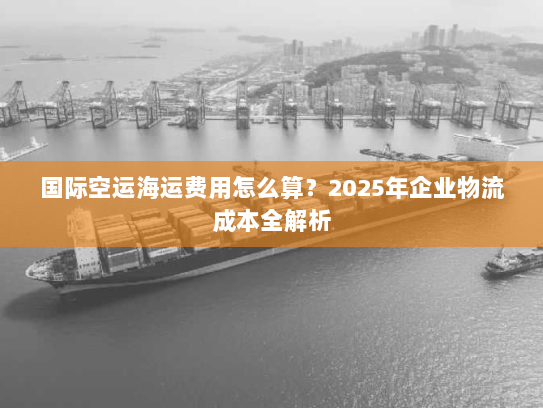 国际空运海运费用怎么算?2025年企业物流成本全解析 国际空运海运费用怎么算?2025年企业物流成本全解析