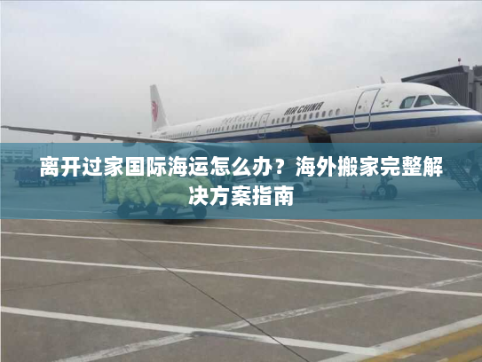 离开过家国际海运怎么办？海外搬家完整解决方案指南