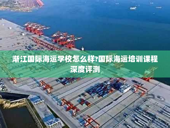 渐江国际海运学校怎么样?国际海运培训课程深度评测 渐江国际海运学校怎么样?国际海运培训课程深度评测