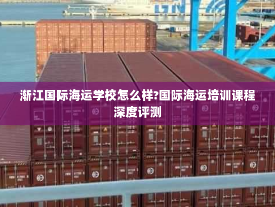 渐江国际海运学校怎么样?国际海运培训课程深度评测 渐江国际海运学校怎么样?国际海运培训课程深度评测