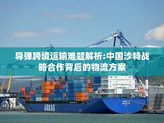 导弹跨境运输难题解析:中国沙特战略合作背后的物流方案