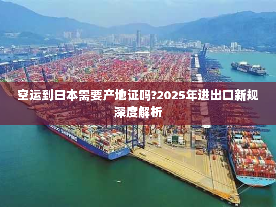 空运到日本需要产地证吗?2025年进出口新规深度解析