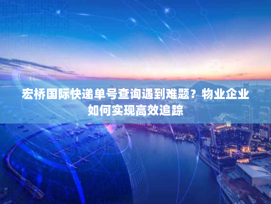 宏桥国际快递单号查询遇到难题?物业企业如何实现高效追踪 宏桥国际快递单号查询遇到难题?物业企业如何实现高效追踪