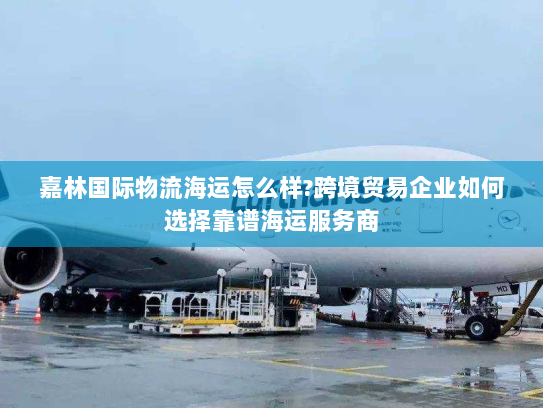 嘉林国际物流海运怎么样?跨境贸易企业如何选择靠谱海运服务商 嘉林国际物流海运怎么样?跨境贸易企业如何选择靠谱海运服务商