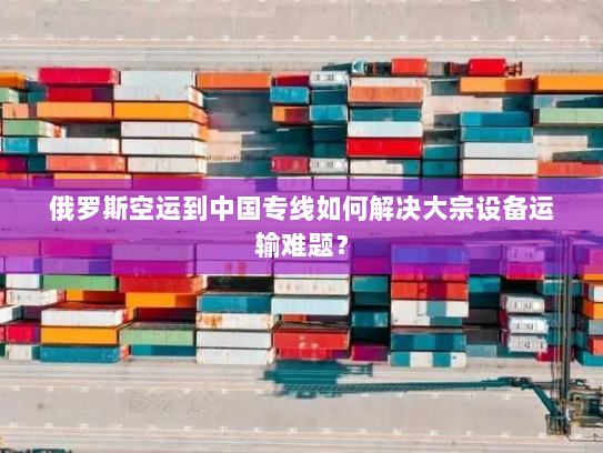 俄罗斯空运到中国专线如何解决大宗设备运输难题？