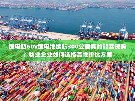 锂电瓶60v锂电池续航300公里真的能实现吗?物业企业如何选择高性价比方案 锂电瓶60v锂电池续航300公里真的能实现吗?物业企业如何选择高性价比方案