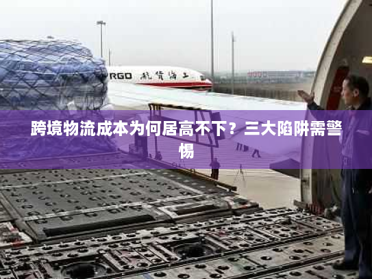 跨境物流成本为何居高不下?三大陷阱需警惕 跨境物流成本为何居高不下?三大陷阱需警惕
