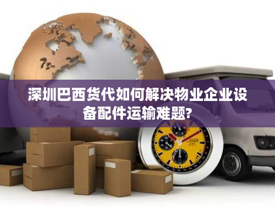 深圳巴西货代如何解决物业企业设备配件运输难题?