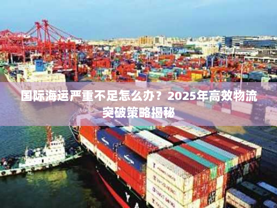 国际海运严重不足怎么办?2025年高效物流突破策略揭秘 国际海运严重不足怎么办?2025年高效物流突破策略揭秘