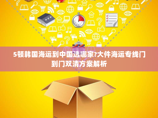 5顿韩国海运到中国选哪家?大件海运专线门到门双清方案解析 5顿韩国海运到中国选哪家?大件海运专线门到门双清方案解析