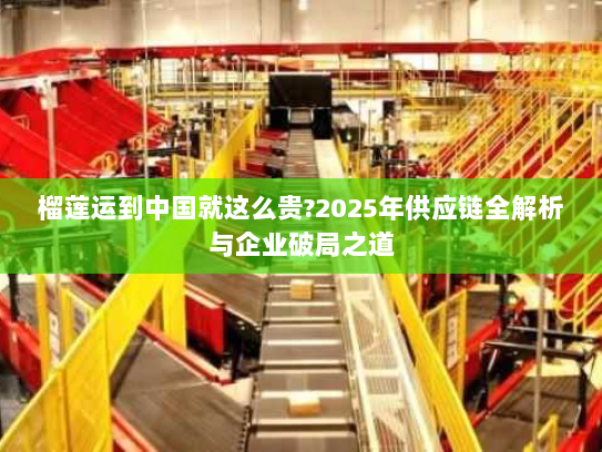榴莲运到中国就这么贵?2025年供应链全解析与企业破局之道