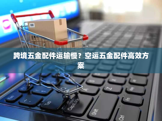 跨境五金配件运输慢?空运五金配件高效方案 跨境五金配件运输慢?空运五金配件高效方案